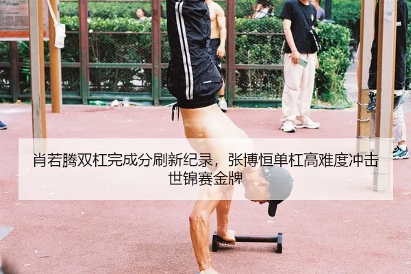 肖若腾双杠完成分刷新纪录，张博恒单杠高难度冲击世锦赛金牌