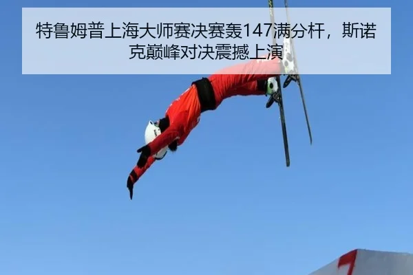 特鲁姆普上海大师赛决赛轰147满分杆，斯诺克巅峰对决震撼上演