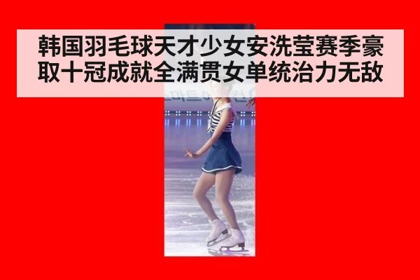 韩国羽毛球天才少女安洗莹赛季豪取十冠成就全满贯女单统治力无敌
