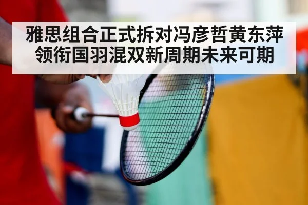 雅思组合正式拆对冯彦哲黄东萍领衔国羽混双新周期未来可期